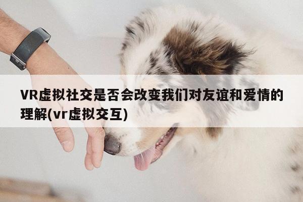 VR虚拟社交是否会改变我们对友谊和爱情的理解(vr虚拟交互)【Bsport体育在线官网】