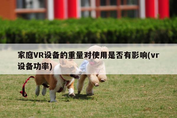 Bsports必一体育|家庭VR设备的重量对使用是否有影响(vr设备功率)